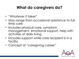 What do caregivers do?
• “Whatever it takes”
• May range from occasional assistance to full-
time care
• Includes physical care, symptom
management, emotional support, help with
activities of daily living
• Includes support while care recipient is in a
facility
• Concept of “caregiving career”
 