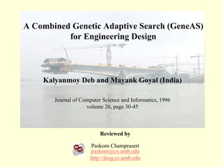 A Combined Genetic Adaptive Search (GeneAS)
          for Engineering Design



    Kalyanmoy Deb and Mayank Goyal (India)

       Journal of Computer Science and Informatics, 1996
                    volume 26, page 30-45



                          Reviewed by

                      Paskorn Champrasert
                      paskorn@cs.umb.edu
                      http://dssg.cs.umb.edu
 