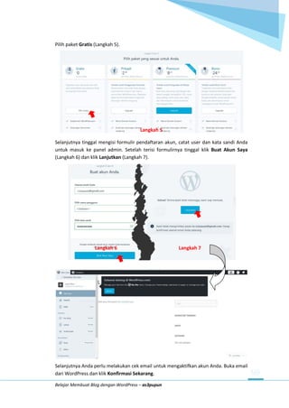 Belajar Membuat Blog dengan WordPress – as3pupun
Pilih paket Gratis (Langkah 5).
Langkah 5
Selanjutnya tinggal mengisi formulir pendaftaran akun, catat user dan kata sandi Anda
untuk masuk ke panel admin. Setelah terisi formulirnya tinggal klik Buat Akun Saya
(Langkah 6) dan klik Lanjutkan (Langkah 7).
Langkah 6 Langkah 7
Selanjutnya Anda perlu melakukan cek email untuk mengaktifkan akun Anda. Buka email
dari WordPress dan klik Konfirmasi Sekarang.
 