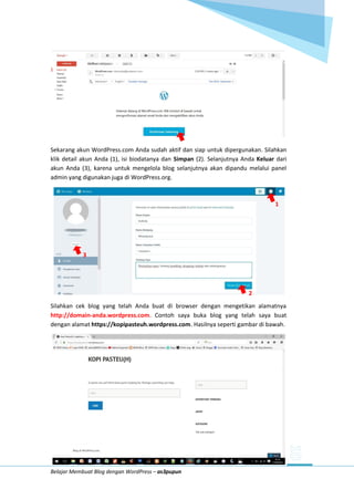Belajar Membuat Blog dengan WordPress – as3pupun
Sekarang akun WordPress.com Anda sudah aktif dan siap untuk dipergunakan. Silahkan
klik detail akun Anda (1), isi biodatanya dan Simpan (2). Selanjutnya Anda Keluar dari
akun Anda (3), karena untuk mengelola blog selanjutnya akan dipandu melalui panel
admin yang digunakan juga di WordPress.org.
1
3
2
Silahkan cek blog yang telah Anda buat di browser dengan mengetikan alamatnya
http://domain-anda.wordpress.com. Contoh saya buka blog yang telah saya buat
dengan alamat https://kopipasteuh.wordpress.com. Hasilnya seperti gambar di bawah.
 