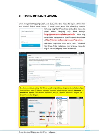 Belajar Membuat Blog dengan WordPress – as3pupun
# LOGIN KE PANEL ADMIN
Untuk mengelola blog yang sudah Anda buat, maka bisa masuk ke dapur Administrasi
atau dikenal dengan panel admin. Di panel admin Anda bisa melakukan apapun
terhadap blog WordPress Anda. Untuk bisa masuk ke
panel admin, langsung saja Anda menuju
http://domain-anda/wp-admin. Contoh blog
yang dibuat menggunakan WordPress.com alamatnya
di http://domain-anda.wordpress.com/wp-admin.
Masukkan username atau email serta password
WordPress Anda, maka Anda akan langsung masuk ke
bagian Dashboard panel admin WordPress.
Sebelum membahas setting WordPress, untuk yang terbiasa dengan antarmuka berbahasa
Inggris seperti saya :D silahkan menggati tampilan bahasa dengan memilih Pengguna 
Pengaturan Pribadi. Ganti Bahasa antarmuka dari “id – Bahasa Indonesia” menjadi “en –
English” kemudian Simpan.
1
2
3
 