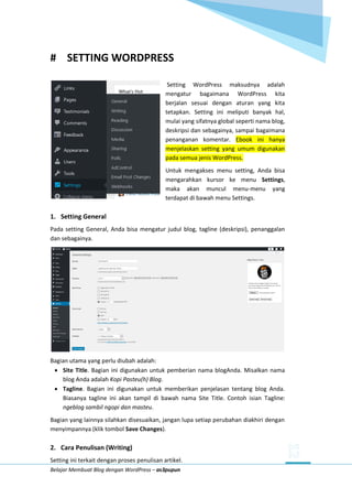 Belajar Membuat Blog dengan WordPress – as3pupun
# SETTING WORDPRESS
Setting WordPress maksudnya adalah
mengatur bagaimana WordPress kita
berjalan sesuai dengan aturan yang kita
tetapkan. Setting ini meliputi banyak hal,
mulai yang sifatnya global seperti nama blog,
deskripsi dan sebagainya, sampai bagaimana
penanganan komentar. Ebook ini hanya
menjelaskan setting yang umum digunakan
pada semua jenis WordPress.
Untuk mengakses menu setting, Anda bisa
mengarahkan kursor ke menu Settings,
maka akan muncul menu-menu yang
terdapat di bawah menu Settings.
1. Setting General
Pada setting General, Anda bisa mengatur judul blog, tagline (deskripsi), penanggalan
dan sebagainya.
Bagian utama yang perlu diubah adalah:
 Site Title. Bagian ini digunakan untuk pemberian nama blogAnda. Misalkan nama
blog Anda adalah Kopi Pasteu(h) Blog.
 Tagline. Bagian ini digunakan untuk memberikan penjelasan tentang blog Anda.
Biasanya tagline ini akan tampil di bawah nama Site Title. Contoh isian Tagline:
ngeblog sambil ngopi dan masteu.
Bagian yang lainnya silahkan disesuaikan, jangan lupa setiap perubahan diakhiri dengan
menyimpannya (klik tombol Save Changes).
2. Cara Penulisan (Writing)
Setting ini terkait dengan proses penulisan artikel.
 
