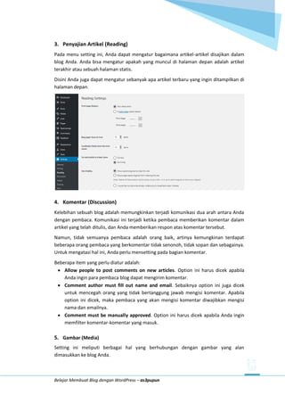 Belajar Membuat Blog dengan WordPress – as3pupun
3. Penyajian Artikel (Reading)
Pada menu setting ini, Anda dapat mengatur bagaimana artikel-artikel disajikan dalam
blog Anda. Anda bisa mengatur apakah yang muncul di halaman depan adalah artikel
terakhir atau sebuah halaman statis.
Disini Anda juga dapat mengatur sebanyak apa artikel terbaru yang ingin ditampilkan di
halaman depan.
4. Komentar (Discussion)
Kelebihan sebuah blog adalah memungkinkan terjadi komunikasi dua arah antara Anda
dengan pembaca. Komunikasi ini terjadi ketika pembaca memberikan komentar dalam
artikel yang telah ditulis, dan Anda memberikan respon atas komentar tersebut.
Namun, tidak semuanya pembaca adalah orang baik, artinya kemungkinan terdapat
beberapa orang pembaca yang berkomentar tidak senonoh, tidak sopan dan sebagainya.
Untuk mengatasi hal ini, Anda perlu mensetting pada bagian komentar.
Beberapa item yang perlu diatur adalah:
 Allow people to post comments on new articles. Option ini harus dicek apabila
Anda ingin para pembaca blog dapat mengirim komentar.
 Comment author must fill out name and email. Sebaiknya option ini juga dicek
untuk mencegah orang yang tidak bertanggung jawab mengisi komentar. Apabila
option ini dicek, maka pembaca yang akan mengisi komentar diwajibkan mengisi
nama dan emailnya.
 Comment must be manually approved. Option ini harus dicek apabila Anda ingin
memfilter komentar-komentar yang masuk.
5. Gambar (Media)
Setting ini meliputi berbagai hal yang berhubungan dengan gambar yang alan
dimasukkan ke blog Anda.
 