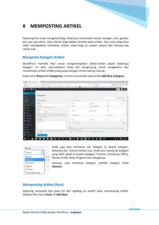 Belajar Membuat Blog dengan WordPress – as3pupun
# MEMPOSTING ARTIKEL
Sekarang kita mulai mengelola blog. Anda bisa menambah tulisan, kategori, link, gambar
dan apa saja disini. Jiwa sebuah blog adalah terletak pada artikel. Jika suatu blog lama
tidak mendapatkan tambahan artikel, maka blog itu seakan sekarat dan bersiap-siap
untuk mati.
Mengelola Kategori Artikel
WordPress memiliki fitur untuk mengelompokan artikel-artikel dalam beberapa
kategori. Ini akan memudahkan Anda dan pengunjung untuk mengetahui dan
menemukan artikel-artikel yang sesuai dengan minat masing-masing.
Pada menu Posts pilih Categories, isi form nya setelah selesai klik Add New Category.
Anda juga bisa membuat sub kategori di bawah kategori.
Misalnya jika Tutorial terlalu luas, Anda bisa membuat kategori
yang lebih detail di bawah kategori Tutorial, contohnya Office,
Desain Grafik, Web, Program dan sebagainya.
Caranya, saat membuat kategori, pilihlah kategori induk
(Parent).
Memposting Artikel (Post)
Sekarang sampailah kita pada inti dari ngeblog itu sendiri yaitu memposting artikel.
Silahkan klik menu Posts  Add New.
 