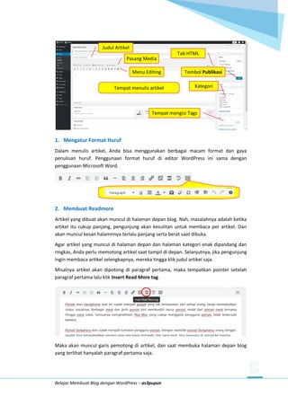 Belajar Membuat Blog dengan WordPress – as3pupun
1. Mengatur Format Huruf
Dalam menulis artikel, Anda bisa menggunakan berbagai macam format dan gaya
penulisan huruf. Penggunaan format huruf di editor WordPress ini sama dengan
penggunaan Microsoft Word.
2. Membuat Readmore
Artikel yang dibuat akan muncul di halaman depan blog. Nah, masalahnya adalah ketika
artikel itu cukup panjang, pengunjung akan kesulitan untuk membaca per artikel. Dan
akan muncul kesan halamnnya terlalu panjang serta berat saat dibuka.
Agar artikel yang muncul di halaman depan dan halaman kategori enak dipandang dan
ringkas, Anda perlu memotong artikel saat tampil di depan. Selanjutnya, jika pengunjung
ingin membaca artikel selengkapnya, mereka tingga klik judul artikel saja.
Misalnya artikel akan dipotong di paragraf pertama, maka tempatkan pointer setelah
paragraf pertama lalu klik Insert Read More tag.
Maka akan muncul garis pemotong di artikel, dan saat membuka halaman depan blog
yang terlihat hanyalah paragraf pertama saja.
Judul Artikel
Pasang Media
Menu Editing
Tab HTML
Tempat menulis artikel Kategori
Tempat mengisi Tags
Tombol Publikasi
 