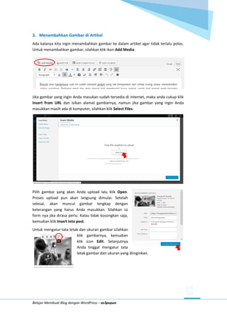 Belajar Membuat Blog dengan WordPress – as3pupun
3. Menambahkan Gambar di Artikel
Ada kalanya kita ingin menambahkan gambar ke dalam artikel agar tidak terlalu polos.
Untuk menambahkan gambar, silahkan klik ikon Add Media.
Jika gambar yang ingin Anda masukan sudah tersedia di internet, maka anda cukup klik
Insert from URL dan isikan alamat gambarnya, namun jika gambar yang ingin Anda
masukkan masih ada di komputer, silahkan klik Select Files.
Pilih gambar yang akan Anda upload lalu klik Open.
Proses upload pun akan langsung dimulai. Setelah
selesai, akan muncul gambar lengkap dengan
keterangan yang harus Anda masukkan. Silahkan isi
form nya jika dirasa perlu. Kalau tidak kosongkan saja,
kemudian klik Insert into post.
Untuk mengatur tata letak dan ukuran gambar silahkan
klik gambarnya, kemudian
klik icon Edit. Selanjutnya
Anda tinggal mengatur tata
letak gambar dan ukuran yang diinginkan.
 
