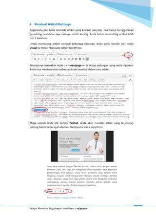 Belajar Membuat Blog dengan WordPress – as3pupun
4. Membuat Artikel Multipage
Bagaimana jika Anda memiliki artikel yang kelewat panjang. Jika hanya menggunakan
pemotong readmore saja rasanya masih kurang. Anda butuh memotong artikel lebih
dari 1 halaman.
Untuk memotong artikel menjadi beberapa halaman, Anda perlu beralih dari mode
Visual ke mode Text pada editor WordPress.
Selanjutnya masukkan kode : <!--nextpage--> di setiap potongan yang anda inginkan.
Anda bisa menempatkan beberapa kode tersebut dalam satu artikel.
Maka setelah Anda klik tombol Publish, Anda akan memiliki artikel yang terpotong-
potong dalam beberapa halaman. Hasilnya kira-kira seperti ini:
 