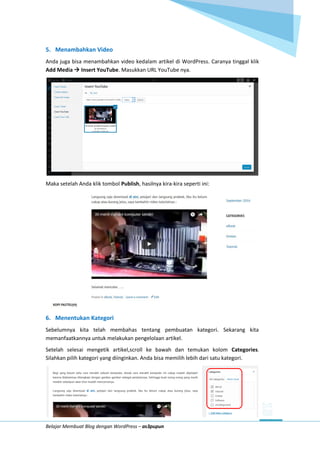Belajar Membuat Blog dengan WordPress – as3pupun
5. Menambahkan Video
Anda juga bisa menambahkan video kedalam artikel di WordPress. Caranya tinggal klik
Add Media  Insert YouTube. Masukkan URL YouTube nya.
Maka setelah Anda klik tombol Publish, hasilnya kira-kira seperti ini:
6. Menentukan Kategori
Sebelumnya kita telah membahas tentang pembuatan kategori. Sekarang kita
memanfaatkannya untuk melakukan pengelolaan artikel.
Setelah selesai mengetik artikel,scroll ke bawah dan temukan kolom Categories.
Silahkan pilih kategori yang diinginkan. Anda bisa memilih lebih dari satu kategori.
 