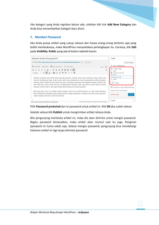 Belajar Membuat Blog dengan WordPress – as3pupun
Jika kategori yang Anda inginkan belum ada, silahkan klik link Add New Category dan
Anda bisa menambahkan kategori baru disini.
7. Memberi Password
Jika Anda punya artikel yang cukup rahasia dan hanya orang-orang tertentu saja yang
boleh membukanya, maka WordPress menyediakan perlengkapan itu. Caranya, klik Edit
pada Visibility: Public yang ada di kolom sebelah kanan.
Pilih Password protected dan isi password untuk artikel ini. Klik OK jika sudah selesai.
Setelah selesai klik Publish untuk mengirimkan artikel rahasia Anda.
Bila pengunjung membuka artikel ini, maka dia akan diminta untuk mengisi password.
Begitu password dimasukkan, maka artikel akan muncul saat itu juga. Pengisian
password ini Cuma sekali saja. Selesai mengisi password, pengunjung bisa mendatangi
halaman artikel ini lagi tanpa dimintai password.
 