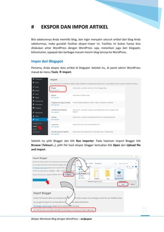 Belajar Membuat Blog dengan WordPress – as3pupun
# EKSPOR DAN IMPOR ARTIKEL
Bila sebelumnya Anda memiliki blog, dan ingin menyalin seluruh artikel dari blog Anda
sebelumnya, maka gunalah fasilitas ekspor-impor ini. Fasilitas ini bukan hanya bisa
dilakukan antar WordPress dengan WordPress saja, melainkan juga dari blogspot,
b2evolution, typepad dan berbagai macam mesim blog lainnya ke WordPress.
Impor dari Blogspot
Pertama, Anda ekspor dulu artikel di blogspot. Setelah itu, di panel admin WordPress
masuk ke menu Tools  Import.
Setelah itu pilih Blogger dan klik Run Importer. Pada halaman Import Blogger klik
Browse (Telesuri…), pilih file hasil ekspor blogger kemudian klik Open dan Upload file
and import.
 