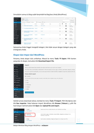 Belajar Membuat Blog dengan WordPress – as3pupun
Simsalabim semua isi blog sudah berpindah ke blog baru Anda (WordPress).
Selanjutnya Anda tinggal mengedit kategori, bila tidak sesuai dengan kategori yang ada
di blog baru Anda.
Ekspor dan Impor dari WordPress
Pertama, Anda ekspor dulu artikelnya. Masuk ke menu Tools  Export. Pilih konten
yang akan di ekspor, kemudian klik Download Export File.
Setelah proses download selesai, kembali ke menu Tools  Import. Pilih Wordpress dan
klik Run Importer. Pada halaman Import WordPress klik Browse (Telesuri…), pilih file
hasil ekspor tadi kemudian klik Open dan Upload file and import.
 