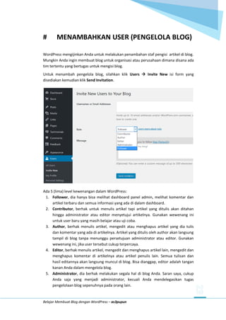 Belajar Membuat Blog dengan WordPress – as3pupun
# MENAMBAHKAN USER (PENGELOLA BLOG)
WordPress mengijinkan Anda untuk melakukan penambahan staf pengisi artikel di blog.
Mungkin Anda ingin membuat blog untuk organisasi atau perusahaan dimana disana ada
tim tertentu yang bertugas untuk mengisi blog.
Untuk menambah pengelola blog, silahkan klik Users  Invite New isi form yang
disediakan kemudian klik Send Invitation.
Ada 5 (lima) level kewenangan dalam WordPress:
1. Follower, dia hanya bisa melihat dashboard panel admin, melihat komentar dan
artikel terbaru dan semua informasi yang ada di dalam dashboard.
2. Contributor, berhak untuk menulis artikel tapi artikel yang ditulis akan ditahan
hingga administrator atau editor menyetujui artikelnya. Gunakan wewenang ini
untuk user baru yang masih belajar atau uji coba.
3. Author, berhak menulis artikel, mengedit atau menghapus artikel yang dia tulis
dan komentar yang ada di artikelnya. Artikel yang ditulis oleh author akan langsung
tampil di blog tanpa menunggu persetujuan administrator atau editor. Gunakan
wewenang ini, jika user tersebut cukup terpercaya.
4. Editor, berhak menulis artikel, mengedit dan menghapus artikel lain, mengedit dan
menghapus komentar di artikelnya atau artikel penulis lain. Semua tulisan dan
hasil editannya akan langsung muncul di blog. Bisa dianggap, editor adalah tangan
kanan Anda dalam mengelola blog.
5. Administrator, dia berhak melakukan segala hal di blog Anda. Saran saya, cukup
Anda saja yang menjadi administrator, kecuali Anda mendelegasikan tugas
pengelolaan blog sepenuhnya pada orang lain.
 