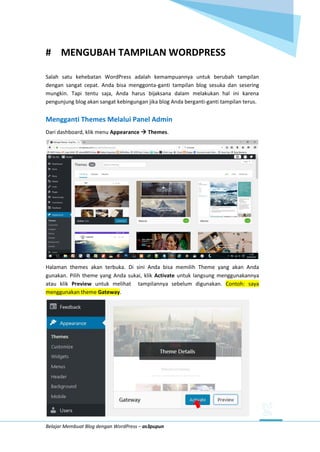 Belajar Membuat Blog dengan WordPress – as3pupun
# MENGUBAH TAMPILAN WORDPRESS
Salah satu kehebatan WordPress adalah kemampuannya untuk berubah tampilan
dengan sangat cepat. Anda bisa menggonta-ganti tampilan blog sesuka dan sesering
mungkin. Tapi tentu saja, Anda harus bijaksana dalam melakukan hal ini karena
pengunjung blog akan sangat kebingungan jika blog Anda berganti-ganti tampilan terus.
Mengganti Themes Melalui Panel Admin
Dari dashboard, klik menu Appearance  Themes.
Halaman themes akan terbuka. Di sini Anda bisa memilih Theme yang akan Anda
gunakan. Pilih theme yang Anda sukai, klik Activate untuk langsung menggunakannya
atau klik Preview untuk melihat tampilannya sebelum digunakan. Contoh: saya
menggunakan theme Gateway.
 