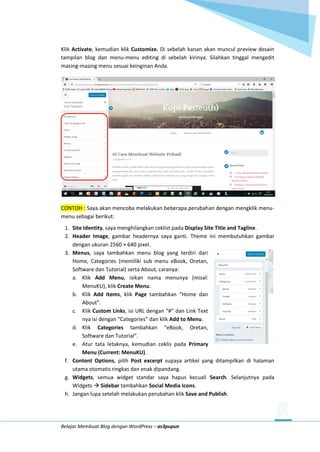 Belajar Membuat Blog dengan WordPress – as3pupun
Klik Activate, kemudian klik Customize. Di sebelah kanan akan muncul preview desain
tampilan blog dan menu-menu editing di sebelah kirinya. Silahkan tinggal mengedit
masing-masing menu sesuai keinginan Anda.
CONTOH : Saya akan mencoba melakukan beberapa perubahan dengan mengklik menu-
menu sebagai berikut:
1. Site Identity, saya menghilangkan ceklist pada Display Site Title and Tagline.
2. Header Image, gambar headernya saya ganti. Theme ini membutuhkan gambar
dengan ukuran 2560 × 640 pixel.
3. Menus, saya tambahkan menu blog yang terdiri dari
Home, Categories (memiliki sub menu eBook, Oretan,
Software dan Tutorial) serta About, caranya:
a. Klik Add Menu, isikan nama menunya (misal:
MenuKU), klik Create Menu.
b. Klik Add Items, klik Page tambahkan “Home dan
About”.
c. Klik Custom Links, isi URL dengan “#” dan Link Text
nya isi dengan “Categories” dan klik Add to Menu.
d. Klik Categories tambahkan “eBook, Oretan,
Software dan Tutorial”.
e. Atur tata letaknya, kemudian ceklis pada Primary
Menu (Current: MenuKU).
f. Content Options, pilih Post excerpt supaya artikel yang ditampilkan di halaman
utama otomatis ringkas dan enak dipandang.
g. Widgets, semua widget standar saya hapus kecuali Search. Selanjutnya pada
Widgets  Sidebar tambahkan Social Media Icons.
h. Jangan lupa setelah melakukan perubahan klik Save and Publish.
 