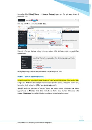 Belajar Membuat Blog dengan WordPress – as3pupun
Kemudian klik Upload Theme  Browse (Telusuri) dan cari file .zip yang telah di
download tadi.
Pilih file, klik Open kemudian Install Now.
Muncul informasi bahwa upload themes sukses. Klik Activate untuk mengaktifkan
themes baru.
Selanjutnya tinggal melakukan perubahan sesuai keinginan Anda.
Install Themes secara Manual
Install themes ini juga hanya bisa dilakukan pada WordPress Install (WordPress.org).
Yang harus Anda lakukan adalah mendownload terlebih dahulu file script theme-nya,
kemudian Anda upload ke folder “wp-content/themes”.
Setelah semuafile berhasil di upload, masuk ke panel admin kemudian klik menu
Appearance  Themes. Anda bisa melihat ada theme baru muncul. Jika Anda suka
tinggal klik Activate, kemudian lakukan perubahan sesuai keinginan Anda.
 