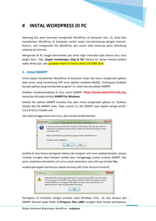 Belajar Membuat Blog dengan WordPress – as3pupun
# INSTAL WORDPRESS DI PC
Sekarang kita akan mencoba menginstall WordPress di komputer kita. Ya, Anda bisa
menjalankan WordPress di komputer sendiri tanpa harusterhubung dengan internet.
Namun, saat mengunduh file WordPress dan server lokal tentunya perlu terhubung
sebentar ke internet.
Menginstal di PC sangat bermanfaat jika Anda ingin mencoba-coba theme baru atau
plugin baru. Tapi, jangan membangun blog di PC! Karena itu hanya menyia-nyiakan
waktu Anda saja. Jadi, gunakan materi ini hanya untuk UJI COBA SAJA.
1. Instal XAMPP
Untuk dapat menjalankan WordPress di komputer lokal, kita harus menginstall aplikasi
web server yang mendukung PHP serta aplikasi database MySQL. Untungnya terdapat
banyak aplikasi yang membundle program ini, salah satunya adalah XAMPP.
Silahkan mendownloadnya di situs resmi XAMPP: https://www.apachefriends.org,
kemudian klik pada tombol XAMPP for Windows.
Setelah file aplikasi XAMPP tersedia, kita akan mulai menginstall aplikasi ini. Silahkan
double klik file XAMPP anda. Pada contoh ini, file XAMPP saya adalah xampp-win32-
5.6.3-0-VC11-installer.exe.
Jika anda menggunakan anti-virus, akan tampil jendela berikut:
Jendela di atas hanya peringatan bahwa jika program anti virus sedang berjalan, proses
instalasi mungkin akan berjalan lambat atau mengganggu proses instalasi XAMPP. Jika
perlu, anda bisa mematikan anti virus untuk sementara, atau klik saja tombol Yes.
Jendela peringatan berikutnya adalah tentang UAC (User Account Control):
Peringatan ini berkaitan dengan proteksi pada Windows Vista ke atas dimana jika
XAMPP diinstall pada folder C:Program Files (x86) mungkin akan terjadi pembatasan
 