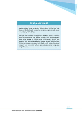 Belajar Membuat Blog dengan WordPress – as3pupun
READ AND SHARE
Segala sesuatu yang tercantum dalam ebook ini berlaku saat
ebook ini ditulis. Segala perubahan sangat mungkin terjadi sesuai
perkembangan WordPress.
Hak cipta buku ini tetap pada penulis. Jika Anda merasa bahwa isi
ebook ini bermanfaat bagi teman, saudara, atau seseorang yang
Anda kenal, ebook ini bebas untuk diperbanyak, dikutip baik
sebagian atau seluruhnya ataupun disebar luaskan dalam bentuk
elektronis ataupun non-elektronis. Baik untuk tujuan komersial
maupun non komersial, selama penyebutan nama pengarang
tetap dilakukan.
 