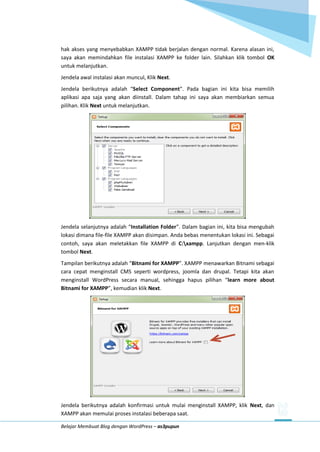 Belajar Membuat Blog dengan WordPress – as3pupun
hak akses yang menyebabkan XAMPP tidak berjalan dengan normal. Karena alasan ini,
saya akan memindahkan file instalasi XAMPP ke folder lain. Silahkan klik tombol OK
untuk melanjutkan.
Jendela awal instalasi akan muncul, Klik Next.
Jendela berikutnya adalah “Select Component”. Pada bagian ini kita bisa memilih
aplikasi apa saja yang akan diinstall. Dalam tahap ini saya akan membiarkan semua
pilihan. Klik Next untuk melanjutkan.
Jendela selanjutnya adalah “Installation Folder”. Dalam bagian ini, kita bisa mengubah
lokasi dimana file-file XAMPP akan disimpan. Anda bebas menentukan lokasi ini. Sebagai
contoh, saya akan meletakkan file XAMPP di C:xampp. Lanjutkan dengan men-klik
tombol Next.
Tampilan berikutnya adalah “Bitnami for XAMPP”. XAMPP menawarkan Bitnami sebagai
cara cepat menginstall CMS seperti wordpress, joomla dan drupal. Tetapi kita akan
menginstall WordPress secara manual, sehingga hapus pilihan “learn more about
Bitnami for XAMPP”, kemudian klik Next.
Jendela berikutnya adalah konfirmasi untuk mulai menginstall XAMPP, klik Next, dan
XAMPP akan memulai proses instalasi beberapa saat.
 