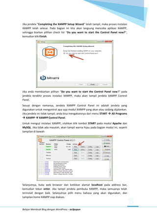 Belajar Membuat Blog dengan WordPress – as3pupun
Jika jendela “Completing the XAMPP Setup Wizard” telah tampil, maka proses instalasi
XAMPP telah selesai. Pada bagian ini kita akan langsung mencoba aplikasi XAMPP,
sehingga biarkan pilihan check list “Do you want to start the Control Panel now?”,
kemudian klik Finish.
Jika anda membiarkan pilihan “Do you want to start the Control Panel now?” pada
jendela terakhir proses instalasi XAMPP, maka akan tampil jendela XAMPP Control
Panel.
Sesuai dengan namanya, Jendela XAMPP Control Panel ini adalah jendela yang
digunakan untuk mengontrol apa saja modul XAMPP yang akan atau sedang dijalankan.
Jika jendela ini tidak tampil, anda bisa mengaksesnya dari menu START  All Programs
 XAMPP  XAMPP Control Panel.
Untuk menguji instalasi XAMPP, silahkan klik tombol START pada modul Apache dan
MySQL. Jika tidak ada masalah, akan tampil warna hijau pada bagian modul ini, seperti
tampilan di bawah:
Selanjutnya, buka web browser dan ketikkan alamat localhost pada address bar,
kemudian tekan enter. Jika tampil jendela pembuka XAMPP, maka semuanya telah
terinstall dengan baik. Selanjutnya pilih menu bahasa yang akan digunakan, dan
tampilan home XAMPP siap diakses.
 