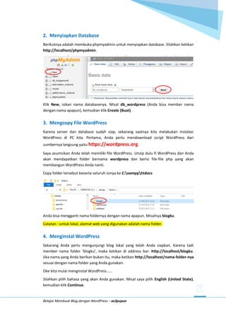 Belajar Membuat Blog dengan WordPress – as3pupun
2. Menyiapkan Database
Berikutnya adalah membuka phpmyadmin untuk menyiapkan database. Silahkan ketikan
http://localhost/phpmyadmin.
Klik New, isikan nama databasenya. Misal db_wordpress (Anda bisa member nama
dengan nama apapun), kemudian klik Create (Buat).
3. Mengcopy File WordPress
Karena server dan database sudah siap, sekarang saatnya kita melakukan instalasi
WordPress di PC kita. Pertama, Anda perlu mendownload script WordPress dari
sumbernya langsung yaitu https://wordpress.org.
Saya asumsikan Anda telah memiliki file WordPress. Unzip dulu fi WordPress dan Anda
akan mendapatkan folder bernama wordpress dan berisi file-file php yang akan
membangun WordPress Anda nanti.
Copy folder tersebut beserta seluruh isinya ke C:xampphtdocs
Anda bisa mengganti nama foldernya dengan nama apapun. Misalnya blogku.
Catatan : untuk lokal, alamat web yang digunakan adalah nama folder.
4. Menginstal WordPress
Sekarang Anda perlu mengunjungi blog lokal yang telah Anda siapkan. Karena tadi
member nama folder ‘blogku’, maka ketikan di address bar: http://localhost/blogku.
Jika nama yang Anda berikan bukan itu, maka ketikan http://localhost/nama-folder-nya
sesuai dengan nama folder yang Anda gunakan.
Oke kita mulai menginstal WordPress……
Silahkan pilih bahasa yang akan Anda gunakan. Misal saya pilih English (United State),
kemudian klik Continue.
 