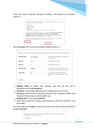 Belajar Membuat Blog dengan WordPress – as3pupun
Karena kita belum melakukan konfigurasi database, maka akanmuncul peringatan
seperti ini:
Klik saja Let’s go!. Akan muncul form pengisian database seperti ini :
 Database Name, isi dengan nama database yang telah kita buat tadi di
phpmyadmin (misal: db_wordpress).
 Username, isi saja dengan root, karena kita menginstalnya di server lokal.
 Password, adalah password yang Anda masukkan saat menginstal XAMPP. Saya
menginstal tanpa password, jadi kosongkan saja.
 Database Host, isi saja dengan localhost.
 Tabel Prefix, adalah huruf depan untuk penamaan tabel-tabel WordPress nanti
(misal: wp_).
Jika sudah langsung klik Submit. Sekarang kita sudah siap untuk menginstal WordPress.
Klik Run the install.
 