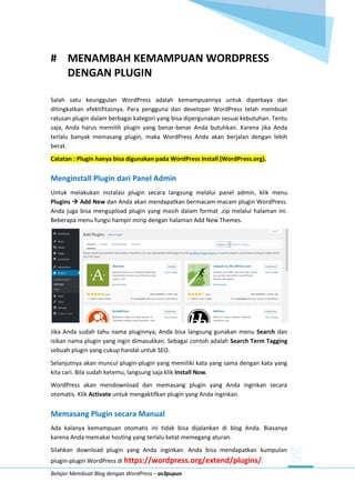 Belajar Membuat Blog dengan WordPress – as3pupun
# MENAMBAH KEMAMPUAN WORDPRESS
DENGAN PLUGIN
Salah satu keunggulan WordPress adalah kemampuannya untuk diperkaya dan
ditingkatkan efektifitasnya. Para pengguna dan developer WordPress telah membuat
ratusan plugin dalam berbagai kategori yang bisa dipergunakan sesuai kebutuhan. Tentu
saja, Anda harus memilih plugin yang benar-benar Anda butuhkan. Karena jika Anda
terlalu banyak memasang plugin, maka WordPress Anda akan berjalan dengan lebih
berat.
Catatan : Plugin hanya bisa digunakan pada WordPress Install (WordPress.org).
Menginstall Plugin dari Panel Admin
Untuk melakukan instalasi plugin secara langsung melalui panel admin, klik menu
Plugins  Add New dan Anda akan mendapatkan bermacam-macam plugin WordPress.
Anda juga bisa mengupload plugin yang masih dalam format .zip melalui halaman ini.
Beberapa menu fungsi hampir mirip dengan halaman Add New Themes.
Jika Anda sudah tahu nama pluginnya, Anda bisa langsung gunakan menu Search dan
isikan nama plugin yang ingin dimasukkan. Sebagai contoh adalah Search Term Tagging
sebuah plugin yang cukup handal untuk SEO.
Selanjutnya akan muncul plugin-plugin yang memiliki kata yang sama dengan kata yang
kita cari. Bila sudah ketemu, langsung saja klik Install Now.
WordPress akan mendownload dan memasang plugin yang Anda inginkan secara
otomatis. Klik Activate untuk mengaktifkan plugin yang Anda inginkan.
Memasang Plugin secara Manual
Ada kalanya kemampuan otomatis ini tidak bisa dijalankan di blog Anda. Biasanya
karena Anda memakai hosting yang terlalu ketat memegang aturan.
Silahkan download plugin yang Anda inginkan. Anda bisa mendapatkan kumpulan
plugin-plugin WordPress di https://wordpress.org/extend/plugins/.
 
