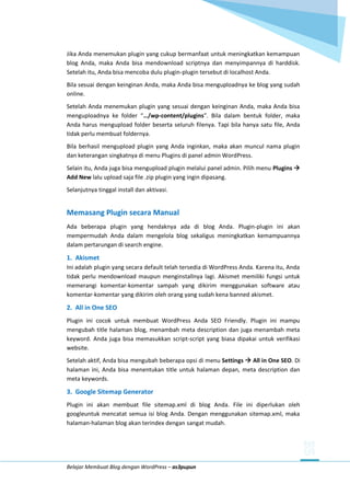 Belajar Membuat Blog dengan WordPress – as3pupun
Jika Anda menemukan plugin yang cukup bermanfaat untuk meningkatkan kemampuan
blog Anda, maka Anda bisa mendownload scriptnya dan menyimpannya di harddisk.
Setelah itu, Anda bisa mencoba dulu plugin-plugin tersebut di localhost Anda.
Bila sesuai dengan keinginan Anda, maka Anda bisa menguploadnya ke blog yang sudah
online.
Setelah Anda menemukan plugin yang sesuai dengan keinginan Anda, maka Anda bisa
menguploadnya ke folder “…/wp-content/plugins”. Bila dalam bentuk folder, maka
Anda harus mengupload folder beserta seluruh filenya. Tapi bila hanya satu file, Anda
tidak perlu membuat foldernya.
Bila berhasil mengupload plugin yang Anda inginkan, maka akan muncul nama plugin
dan keterangan singkatnya di menu Plugins di panel admin WordPress.
Selain itu, Anda juga bisa mengupload plugin melalui panel admin. Pilih menu Plugins 
Add New lalu upload saja file .zip plugin yang ingin dipasang.
Selanjutnya tinggal install dan aktivasi.
Memasang Plugin secara Manual
Ada beberapa plugin yang hendaknya ada di blog Anda. Plugin-plugin ini akan
mempermudah Anda dalam mengelola blog sekaligus meningkatkan kemampuannya
dalam pertarungan di search engine.
1. Akismet
Ini adalah plugin yang secara default telah tersedia di WordPress Anda. Karena itu, Anda
tidak perlu mendownload maupun menginstallnya lagi. Akismet memiliki fungsi untuk
memerangi komentar-komentar sampah yang dikirim menggunakan software atau
komentar-komentar yang dikirim oleh orang yang sudah kena banned akismet.
2. All in One SEO
Plugin ini cocok untuk membuat WordPress Anda SEO Friendly. Plugin ini mampu
mengubah title halaman blog, menambah meta description dan juga menambah meta
keyword. Anda juga bisa memasukkan script-script yang biasa dipakai untuk verifikasi
website.
Setelah aktif, Anda bisa mengubah beberapa opsi di menu Settings  All in One SEO. Di
halaman ini, Anda bisa menentukan title untuk halaman depan, meta description dan
meta keywords.
3. Google Sitemap Generator
Plugin ini akan membuat file sitemap.xml di blog Anda. File ini diperlukan oleh
googleuntuk mencatat semua isi blog Anda. Dengan menggunakan sitemap.xml, maka
halaman-halaman blog akan terindex dengan sangat mudah.
 