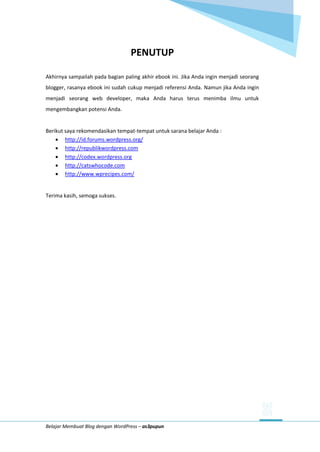 Belajar Membuat Blog dengan WordPress – as3pupun
PENUTUP
Akhirnya sampailah pada bagian paling akhir ebook ini. Jika Anda ingin menjadi seorang
blogger, rasanya ebook ini sudah cukup menjadi referensi Anda. Namun jika Anda ingin
menjadi seorang web developer, maka Anda harus terus menimba ilmu untuk
mengembangkan potensi Anda.
Berikut saya rekomendasikan tempat-tempat untuk sarana belajar Anda :
 http://id.forums.wordpress.org/
 http://republikwordpress.com
 http://codex.wordpress.org
 http://catswhocode.com
 http://www.wprecipes.com/
Terima kasih, semoga sukses.
 