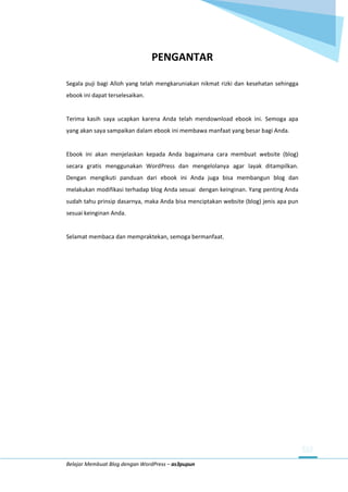 Belajar Membuat Blog dengan WordPress – as3pupun
PENGANTAR
Segala puji bagi Alloh yang telah mengkaruniakan nikmat rizki dan kesehatan sehingga
ebook ini dapat terselesaikan.
Terima kasih saya ucapkan karena Anda telah mendownload ebook ini. Semoga apa
yang akan saya sampaikan dalam ebook ini membawa manfaat yang besar bagi Anda.
Ebook ini akan menjelaskan kepada Anda bagaimana cara membuat website (blog)
secara gratis menggunakan WordPress dan mengelolanya agar layak ditampilkan.
Dengan mengikuti panduan dari ebook ini Anda juga bisa membangun blog dan
melakukan modifikasi terhadap blog Anda sesuai dengan keinginan. Yang penting Anda
sudah tahu prinsip dasarnya, maka Anda bisa menciptakan website (blog) jenis apa pun
sesuai keinginan Anda.
Selamat membaca dan mempraktekan, semoga bermanfaat.
 