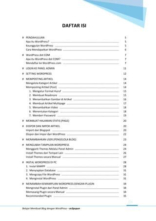 Belajar Membuat Blog dengan WordPress – as3pupun
DAFTAR ISI
# PENDAHULUAN 5
Apa itu WordPress? ............................................................................................. 5
Keunggulan WordPress ....................................................................................... 5
Cara Mendapatkan WordPress ............................................................................ 6
# WordPress dot COM 7
Apa itu WordPress dot COM? .............................................................................. 7
Mendaftar ke WordPress.com ............................................................................ 7
# LOGIN KE PANEL ADMIN 11
# SETTING WORDPRESS 12
# MEMPOSTING ARTIKEL 14
Mengelola Kategori Artikel .................................................................................. 14
Memposting Artikel (Post) .................................................................................. 14
1. Mengatur Format Huruf ............................................................................. 15
2. Membuat Readmore .................................................................................. 15
3. Menambahkan Gambar di Artikel .............................................................. 16
4. Membuat Artikel Multipage ....................................................................... 17
5. Menambahkan Video ................................................................................. 18
6. Menentukan Kategori ................................................................................ 18
7. Memberi Password .................................................................................... 19
# MEMBUAT HALAMAN STATIS (PAGE) 20
# EKSPOR DAN IMPOR ARTIKEL 20
Import dari Blogspot ........................................................................................... 20
Ekspor dan Impor dari WordPress ....................................................................... 22
# MENAMBAHKAN USER (PENGELOLA BLOG) 23
# MENGUBAH TAMPILAN WORDPRESS 24
Mengganti Themes Melalui Panel Admin ............................................................ 24
Install Themes dari Tempat Lain .......................................................................... 26
Install Themes secara Manual ............................................................................. 27
# INSTAL WORDPRESS DI PC 28
1. Instal XAMPP .................................................................................................. 28
2. Menyiapkan Database .................................................................................... 31
3. Mengcopy File WordPress .............................................................................. 31
4. Menginstal WordPress ................................................................................... 31
# MENAMBAH KEMAMPUAN WORDPRESS DENGAN PLUGIN 34
Menginstal Plugin dari Panel Admin .................................................................... 34
Memasang Plugin secara Manual ........................................................................ 34
Recommended Plugin ......................................................................................... 35
 