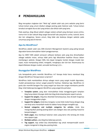 Belajar Membuat Blog dengan WordPress – as3pupun
# PENDAHULUAN
Blog merupakan singkatan dari “Web log” adalah salah satu jenis website yang berisi
tulisan-tulisan yang umum disebut sebagai posting pada halaman web. Tulisan-tulisan
tersebut seringkali diurut dari yang terbaru dan diikuti oleh yang lama.
Pada awalnya, blog dibuat adalah sebagai catatan pribadi yang disimpan secara online,
namun kini isi dari sebuah blog sangat bervariatif ada yang berisi curhat, tutorial, bisnis
dan lain sebagainya. Secara umum, blog tidak ada bedanya dengan website pada
umumnya yang ada di internet.
Apa itu WordPress?
WordPress adalah salah satu CMS (Content Management System) yang paling banyak
digunakan karena kemudahan dalam penggunaannya.
Apa itu CMS? CMS adalah semacam software berbasis web yang bisa dimanfaatkan
sebagai website instan, artinya tidak perlu lagi dibutuhkan keahlian khusus dalam
membangun website. Dengan CMS, kita dapat mengatur konten dengan mudah dan
cepat, mulai memposting artikel, mengedit, menghapus dan lain-lain. Kesemuanya itu
dapat dilakukan dengan mudah, semudah berhitung 1,2,3…
Keunggulan WordPress
Lalu kenapaAnda perlu memiliki WordPress ini? Kenapa Anda harus membuat blog
dengan WordPress? Kenapa bukan script lain?
WordPress telah membuktikan dirinya sebagai mesin yang sangat mudah digunakan,
mudah perawatannya namun sangat powerful hasilnya. Hebatnya lagi, WordPress ini
gratis dan memiliki beragam fitur yang sangat luar biasa dan sangat membantu pemilik
blog. Inilah beberapa keunggulan WordPress yang sangat kita perlukan:
 Template system, yang akan memudahkan Anda menggonta-ganti tampilan
blog hanya dalam hitungan detik dan blog Anda tetap berjalan seperti semula.
 Support for plugins, blog bisa ditambah kemampuanya, bias dirubah fungsinya
dengan menggunakan plugin.
 Support for widgets, Anda bisa mengatur urutan blok modul hanya dengan drag
and drop serta menambah modul di sidebar hanya dengan mengklik saja.
 Nested categories and multiple categories for articles, Anda bisa
mengumpulkan posting-posting dalam satu kategori atau satu posting masuk ke
banyak kategori.
 Static pages, bisa membuat halaman statis yang berisi info tentang diri Anda
atau apapun juga.
 Multiple authors, satu blog bisa beberapa penulis.
 Tag support, tiap artikel bisa ditambahkan tag untuk mempermudah search
engine mengenali isi blog atau posting Anda.
 