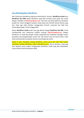 Belajar Membuat Blog dengan WordPress – as3pupun
Cara Mendapatkan WordPress
Ada 2 (dua) jenis WordPress yang harus Anda ketahui. Pertama, WordPress Instant atau
WordPress dot COM adalah WordPress yang telah tersedia secara gratis dan instan
dengan mendaftar di http://wordpress.com. Tapi tentu saja Anda tidak bisa melakukan
banyak hal. Untuk mengganti tampilan, Anda hanya bisa memilih themes-themes yang
ada. Anda juga tidak diijinkan menggunakan formulir, javascript dan tidak bisa
memasukkan plugin. Untuk menggunakan
Kedua, WordPress Install sendiri atau juga dikenal sebagai WordPress dot ORG. Untuk
mendownload versi terbarunya silahkan kunjungi http://wordpress.org. Dengan
WordPress ini, Anda bisa dengan mudah menginstall dan melakukan berbagai macam
perubahan dan pengembangan sesuka hati. Dan karena harus di install sendiri, maka
Anda membutuhkan hosting dan domain untuk blog anda sendiri.
Ebook ini akan membahas tentang WordPress secara umum dan akan lebih banyak
membahas tentang WordPress Instant (WordPress.com). Namun demikian, Anda juga
akan dipandu secara singkat menggunakan WordPress Install yang akan dipraktekan
secara offline (install di komputer lokal).
 