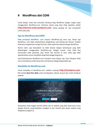 Belajar Membuat Blog dengan WordPress – as3pupun
# WordPress dot COM
Untuk belajar, Anda bisa mencoba membuat blog WordPress dengan sangat cepat
menggunakan WordPress.com. Nantinya alamat yang akan Anda dapatkan adalah
http://domain-anda.wordpress.com. Cukup panjang sih, tapi lumayanlah
untuk coba-coba.
Apa itu WordPress dot COM?
Pada prinsipnya WordPress .com maupun WordPress.org sama saja. Hanya saja
WordPress .com tidak membutuhkan pengetahuan soal hosting dan domain. Asalkan
Anda bisa mengetik dan mengisi formulir, Anda sudah bisa bekerja dengan WordPress.
Namun tentu saja kemudahan itu tidak disertai dengan kemampuan yang lebih
dibandingkan menggunakan WordPress.org. Sebagai contoh, anda tidak bisa
memasukan kode javascript, php, iframe dan formulir di sana. Anda juga tidak
diperkenankan untuk menjadikan blog Anda sebagai blog bisnis.
Jadi kesimpulannya WordPress.com hanyalah untuk belajar saja. Atau kalaupun Anda
serius memakainya, Anda hanya bisa memakainya sebagai blog pribadi saja.
Mendaftar ke WordPress.com
Untuk mendaftar di WordPress.com, silahkan kunjungi http://wordpress.com.
Klik tombol Buat Situs Web untuk mendapatkan sebuah account dan mulai membuat
website.
Selanjutnya Anda tinggal memilih pilihan dari isi website yang akan Anda buat sesuai
dengan formulir yang disediakan (Langkah 1) dan memilih jenis desain website yang
diinginkan (Langkah 2).
 