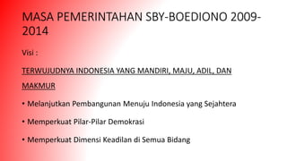 MASA PEMERINTAHAN SBY-BOEDIONO 2009-
2014
Visi :
TERWUJUDNYA INDONESIA YANG MANDIRI, MAJU, ADIL, DAN
MAKMUR
• Melanjutkan Pembangunan Menuju Indonesia yang Sejahtera
• Memperkuat Pilar-Pilar Demokrasi
• Memperkuat Dimensi Keadilan di Semua Bidang
 