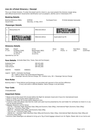This is an eTicket itinerary. To enter the airport and for check-in, you must present this itinerary receipt along
with Official Government issued photo identification such as passport, identity card or Indonesians KTP.
Booking Reference (PNR): SYPPXW Purchased From: Pt Emfa Sahabat Cakrawala
Issued Date: Saturday, 12 Sep, 2015
1. Witara/Ketut Mr 9902165130515
2. Syahrullah/Yudi Mr9902165130516
Flight Depart Arrive Stops Class Fare Basis Status
JT 316 Surabaya (SUB) Banjarmasin (BDJ) 0 Promo - X XOW Confirmed
13 Sep 2015 13 Sep 2015
14:10 hrs 16:20 hrs
Operated by Lion Air
Published Fare: IDR 831,600
Total Taxes: IDR 160,000
Total amount: IDR 991,600
5000YRI 75000D5 35800ID1
Legend : YQ/ID = Domestic Surcharge
YR = IWJR or Admin Fee (International Segment)
OO = Passenger Security Service Charge, OP= Aviation Levy, SG = Passenger Service Charge
Booking Class X: Ticket Refund and Exchanges are permitted with payment of fee and fare difference
(if any) and within a defined deadline. Name Change is not permitted.
ITIDSUB003608
* Please arrive at the airport 90 minutes before the flight for domestic travel and 2 hours for international travel.
* Check-in closes 45 minutes before departure time.
* Please be at the gate 30 minutes before departure time.
* If paid by credit card please note that the credit card used must be presented by the card holder for verification at check-in or you
may be denied boarding.
* Baggage allowance Lion Air Group:
- Lion Air = Domestic Flight (Business Class 30Kg and Economy Class 20Kg), International Flight (Economy Class 20Kg)
- Wings Air = Economy Class 10Kg
- Batik Air = Business Class 30Kg, and Economy Class 20Kg
- Thai Lion Air = Economy Class 15Kg
- Malindo Air = Domestic Flight (Business Class 30Kg and Economy Class 15Kg), International flight (Business Class 30Kg and
Economy Class 20Kg)
* Economy Class Passengers are allowed to bring up to 7kg of hand luggage onboard Lion Air Flights. Please refer to our terms and
Lion Air eTicket Itinerary / Receipt
Booking Details
Passenger Details
Itinerary Details
Fare Details (Includes Base Fare, Taxes, Fees and Surcharges)
Fare Rules
Tour Code
Important Notes
Page 1 of 2
 
