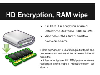 HD Encryption, RAM wipe 
● Full Hard Disk encryption in fase di 
installazione utilizzando LUKS su LVM. 
● Wipe della RAM in fare di arresto o 
riavvio del sistema. 
Il “cold boot attack” è una tipologia di attacco che 
può essere attuato se si ha accesso fisico al 
computer. 
Le informazioni presenti in RAM possono essere 
recuperate anche dopo il reboot/shutdown del 
sistema. 
 