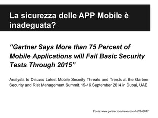 La sicurezza delle APP Mobile è 
inadeguata? 
“Gartner Says More than 75 Percent of 
Mobile Applications will Fail Basic Security 
Tests Through 2015” 
Analysts to Discuss Latest Mobile Security Threats and Trends at the Gartner 
Security and Risk Management Summit, 15-16 September 2014 in Dubai, UAE 
Fonte: www.gartner.com/newsroom/id/2846017 
 