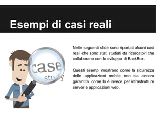 Esempi di casi reali 
Nelle seguenti slide sono riportati alcuni casi 
reali che sono stati studiati da ricercatori che 
collaborano con lo sviluppo di BackBox. 
Questi esempi mostrano come la sicurezza 
delle applicazioni mobile non sia ancora 
garantita come lo è invece per infrastrutture 
server e applicazioni web. 
 