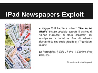 iPad Newspapers Exploit 
A Maggio 2011 tramite un attacco “Man in the 
Middle” è stato possibile aggirare il sistema di 
“In-App Purchase” di alcuni applicativi per 
smartphone e tablet al fine di ottenere 
giornalmente una copia gratuita di 17 quotidiani 
italiani: 
La Repubblica, Il Sole 24 Ore, Il Corriere della 
Sera, ecc. 
Ricercatore: Andrea Draghetti 
 