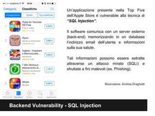 Un’applicazione presente nella Top Five 
dell’Apple Store è vulnerabile alla tecnica di 
“SQL Injection”. 
Il software comunica con un server esterno 
(back-end) memorizzando in un database 
l’indirizzo email dell’utente e informazioni 
sulla sua salute. 
Tali informazioni possono essere estratte 
attraverso un attacco mirato (SQLi) e 
sfruttate a fini malevoli (es. Phishing). 
Backend Vulnerability - SQL Injection 
Ricercatore: Andrea Draghetti 
 