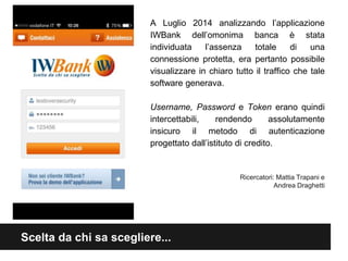 A Luglio 2014 analizzando l’applicazione 
IWBank dell’omonima banca è stata 
individuata l’assenza totale di una 
connessione protetta, era pertanto possibile 
visualizzare in chiaro tutto il traffico che tale 
software generava. 
Username, Password e Token erano quindi 
intercettabili, rendendo assolutamente 
insicuro il metodo di autenticazione 
progettato dall’istituto di credito. 
Scelta da chi sa scegliere... 
Ricercatori: Mattia Trapani e 
Andrea Draghetti 
 