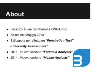 About 
● BackBox è una distribuzione GNU/Linux 
● Nasce nel Maggio 2010 
● Sviluppata per effettuare “Penetration Test” 
e “Security Assessment” 
● 2011 - Nuova sezione “Forensic Analysis” 
● 2014 - Nuova sezione “Mobile Analysis” 
 