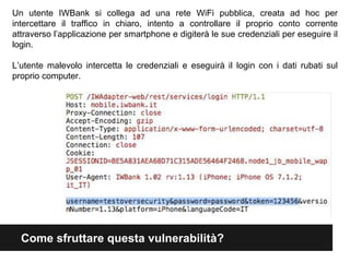 Un utente IWBank si collega ad una rete WiFi pubblica, creata ad hoc per 
intercettare il traffico in chiaro, intento a controllare il proprio conto corrente 
attraverso l’applicazione per smartphone e digiterà le sue credenziali per eseguire il 
login. 
L’utente malevolo intercetta le credenziali e eseguirà il login con i dati rubati sul 
proprio computer. 
Come sfruttare questa vulnerabilità? 
 