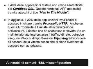 ● Il 40% delle applicazioni testate non valida l’autenticità 
dei Certificati SSL. Questo rende tali APP attaccabili 
tramite attacchi di tipo “Man in The Middle”. 
● In aggiunta, il 20% delle applicazioni invia codici di 
accesso in chiaro tramite Protocollo HTTP. Anche se 
questa funzionalità è limitata all’inizializzazione 
dell’account, il rischio che ne scaturisce è elevato. Se un 
malintenzionato intercettasse il traffico di rete, potrebbe 
eseguire attacchi di tipo Session Hijacking ed accedere 
all’account della vittima senza che ci siano evidenze di 
accesso non autorizzato. 
Vulnerabilità comuni - SSL misconfiguration 
 
