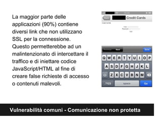 La maggior parte delle 
applicazioni (90%) contiene 
diversi link che non utilizzano 
SSL per la connessione. 
Questo permetterebbe ad un 
malintenzionato di intercettare il 
traffico e di iniettare codice 
JavaScript/HTML al fine di 
creare false richieste di accesso 
o contenuti malevoli. 
Vulnerabilità comuni - Comunicazione non protetta 
 