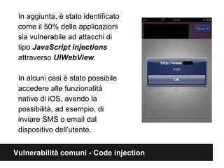 In aggiunta, è stato identificato 
come il 50% delle applicazioni 
sia vulnerabile ad attacchi di 
tipo JavaScript injections 
attraverso UIWebView. 
In alcuni casi è stato possibile 
accedere alle funzionalità 
native di iOS, avendo la 
possibilità, ad esempio, di 
inviare SMS o email dal 
dispositivo dell’utente. 
Vulnerabilità comuni - Code injection 
 