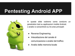 Pentesting Android APP 
In queste slide vedremo come condurre un 
penetration test su applicazioni mobile Android. 
L’analisi si concentrerà su tre aree principali: 
● Reverse Engineering 
● Intecettazione del canale di 
comunicazione e analisi del traffico 
● Analisi della memoria locale 
 