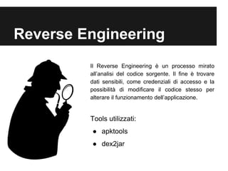Reverse Engineering 
Il Reverse Engineering è un processo mirato 
all’analisi del codice sorgente. Il fine è trovare 
dati sensibili, come credenziali di accesso e la 
possibilità di modificare il codice stesso per 
alterare il funzionamento dell’applicazione. 
Tools utilizzati: 
● apktools 
● dex2jar 
 