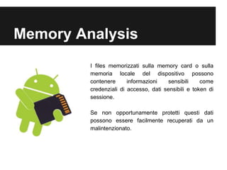 Memory Analysis 
I files memorizzati sulla memory card o sulla 
memoria locale del dispositivo possono 
contenere informazioni sensibili come 
credenziali di accesso, dati sensibili e token di 
sessione. 
Se non opportunamente protetti questi dati 
possono essere facilmente recuperati da un 
malintenzionato. 
 