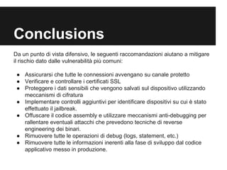 Conclusions 
Da un punto di vista difensivo, le seguenti raccomandazioni aiutano a mitigare 
il rischio dato dalle vulnerabilità più comuni: 
● Assicurarsi che tutte le connessioni avvengano su canale protetto 
● Verificare e controllare i certificati SSL 
● Proteggere i dati sensibili che vengono salvati sul dispositivo utilizzando 
meccanismi di cifratura 
● Implementare controlli aggiuntivi per identificare dispositivi su cui è stato 
effettuato il jailbreak. 
● Offuscare il codice assembly e utilizzare meccanismi anti-debugging per 
rallentare eventuali attacchi che prevedono tecniche di reverse 
engineering dei binari. 
● Rimuovere tutte le operazioni di debug (logs, statement, etc.) 
● Rimuovere tutte le informazioni inerenti alla fase di sviluppo dal codice 
applicativo messo in produzione. 
 